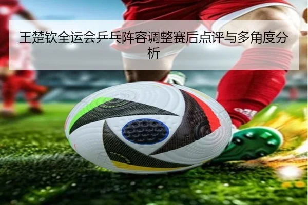 王楚钦全运会乒乓阵容调整赛后点评与多角度分析