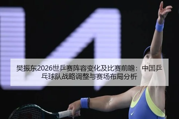 樊振东2026世乒赛阵容变化及比赛前瞻：中国乒乓球队战略调整与赛场布局分析