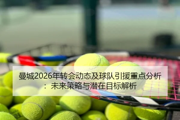 曼城2026年转会动态及球队引援重点分析：未来策略与潜在目标解析