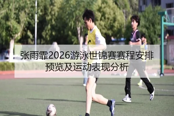 张雨霏2026游泳世锦赛赛程安排预览及运动表现分析